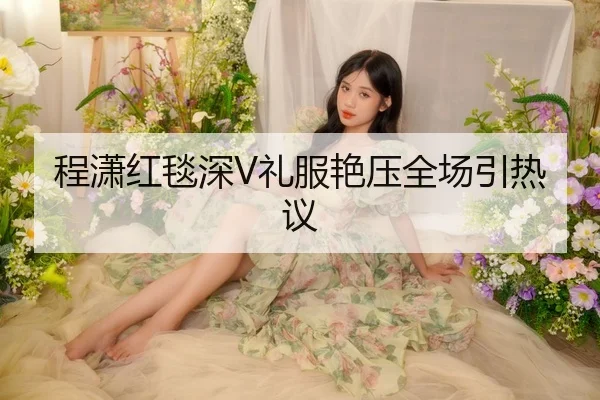 程潇红毯深V礼服艳压全场引热议